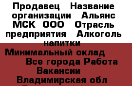 Продавец › Название организации ­ Альянс-МСК, ООО › Отрасль предприятия ­ Алкоголь, напитки › Минимальный оклад ­ 25 000 - Все города Работа » Вакансии   . Владимирская обл.,Вязниковский р-н